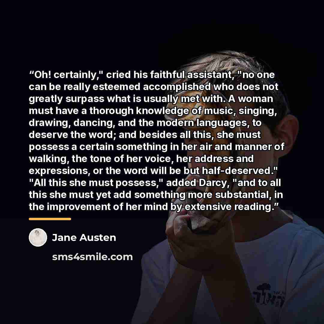 “Oh! certainly," cried his faithful assistant, "no one can be really esteemed accomplished who does not greatly surpass what is usually met with. A woman must have a thorough knowledge of music, singing, drawing, dancing, and the modern languages, to deserve the word; and besides all this, she must…” quote by Jane Austen