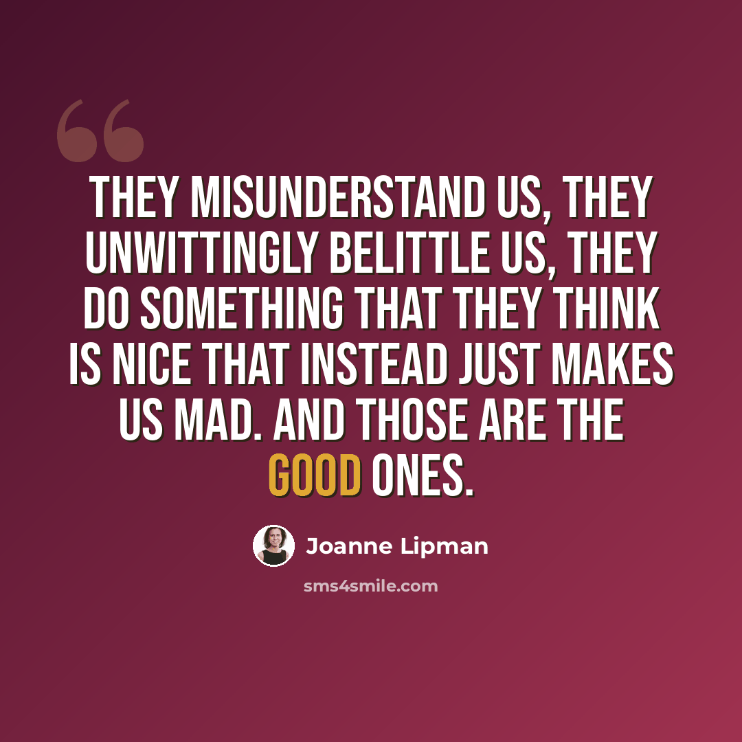 “They misunderstand us, they unwittingly belittle us, they do something that they think is nice that instead just makes us mad. And those are the good ones.” quote by Joanne Lipman