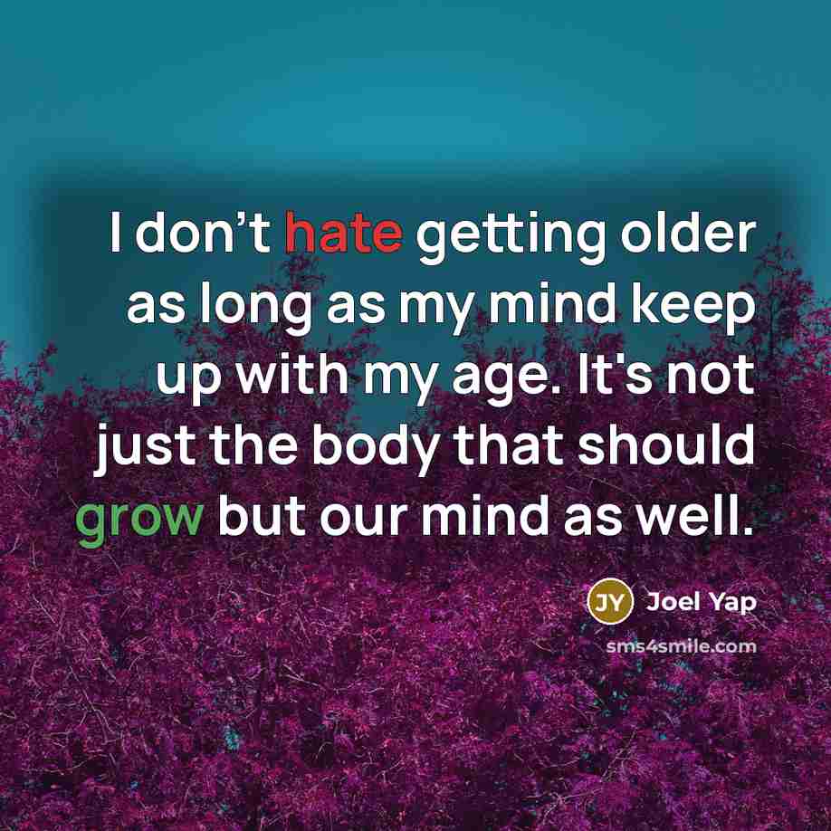 “I don't hate getting older as long as my mind keep up with my age. It's not just the body that should grow but our mind as well.” quote by Joel Yap
