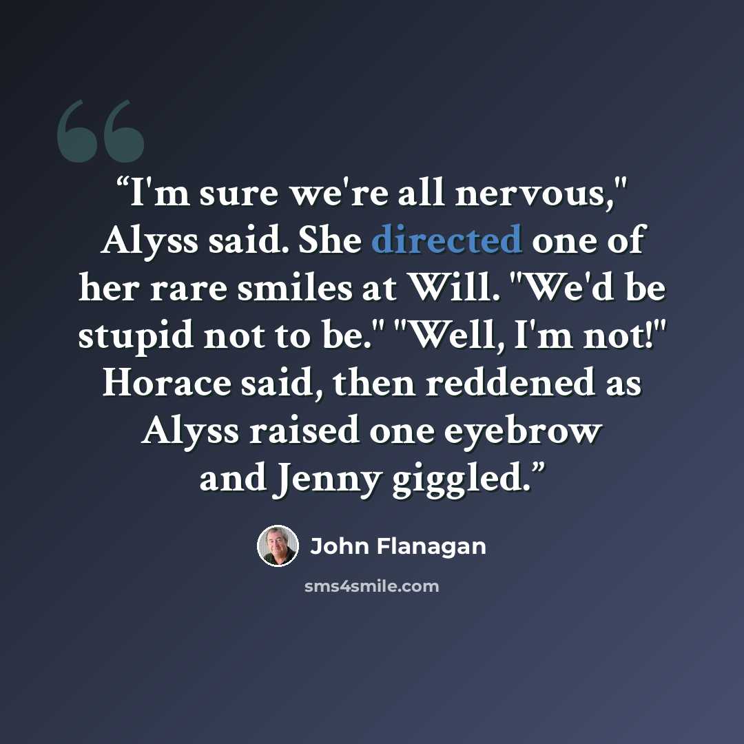 “I'm sure we're all nervous," Alyss said. She directed one of her rare smiles at Will. "We'd be stupid not to be." "Well, I'm not!" Horace said, then reddened as Alyss raised one eyebrow and Jenny giggled.” quote by John Flanagan