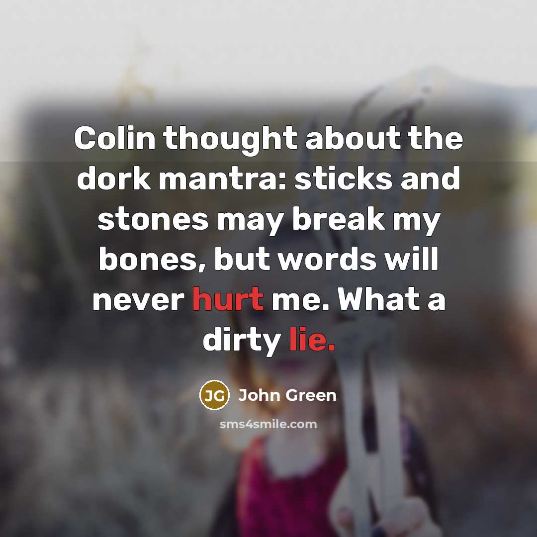 “Colin thought about the dork mantra: sticks and stones may break my bones, but words will never hurt me. What a dirty lie.” quote by John Green