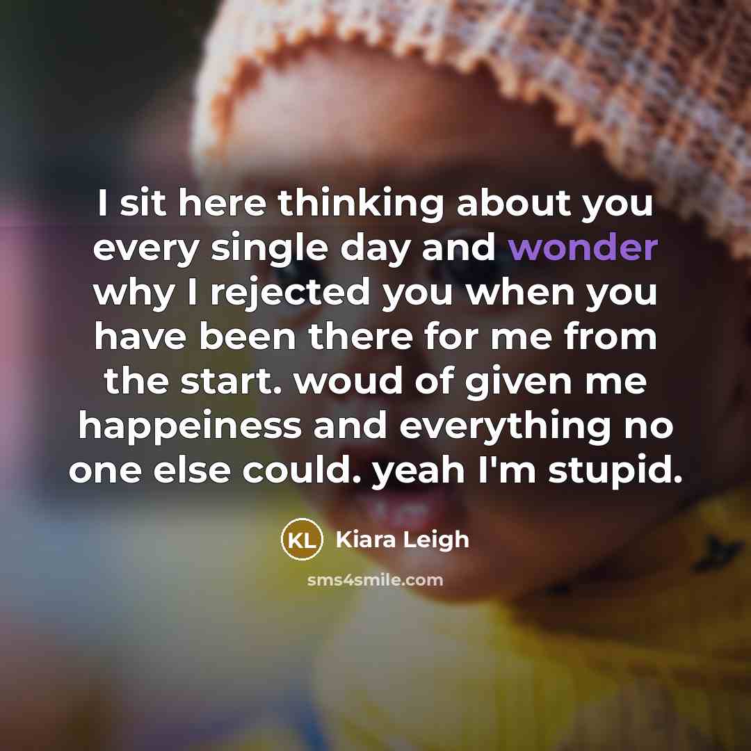 “I sit here thinking about you every single day and wonder why I rejected you when you have been there for me from the start. woud of given me happeiness and everything no one else could. yeah I'm stupid.” quote by Kiara Leigh
