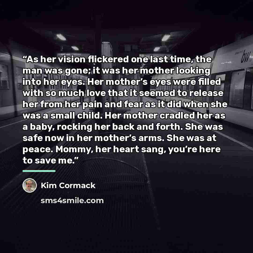 “As her vision flickered one last time, the man was gone; it was her mother looking into her eyes. Her mother’s eyes were filled with so much love that it seemed to release her from her pain and fear as it did when she was a small child. Her mother cradled her as a baby, rocking her back and forth…” quote by Kim Cormack