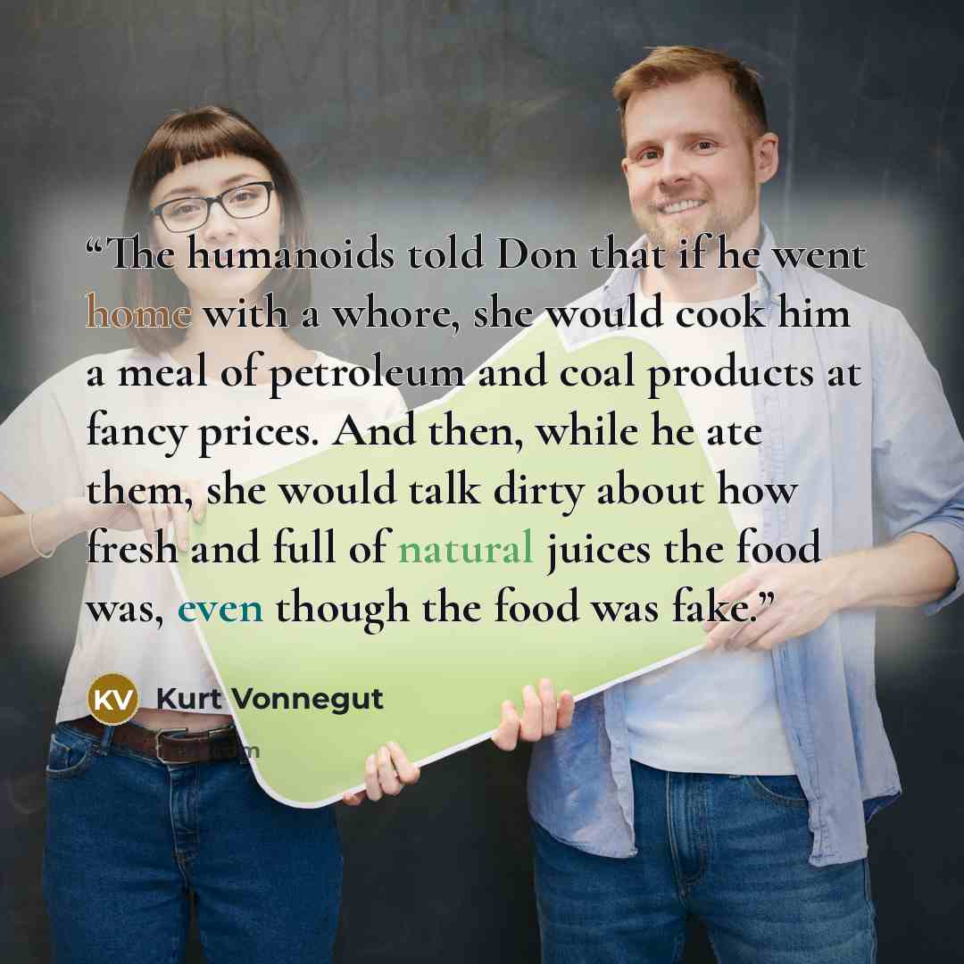 “The humanoids told Don that if he went home with a whore, she would cook him a meal of petroleum and coal products at fancy prices. And then, while he ate them, she would talk dirty about how fresh and full of natural juices the food was, even though the food was fake.” quote by Kurt Vonnegut