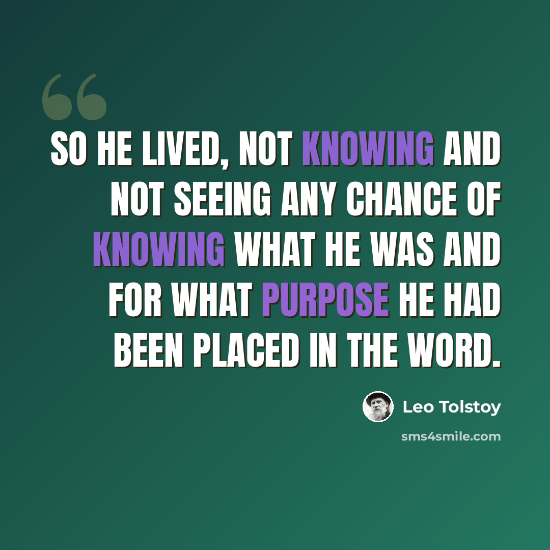 “So he lived, not knowing and not seeing any chance of knowing what he was and for what purpose he had been placed in the word.” quote by Leo Tolstoy
