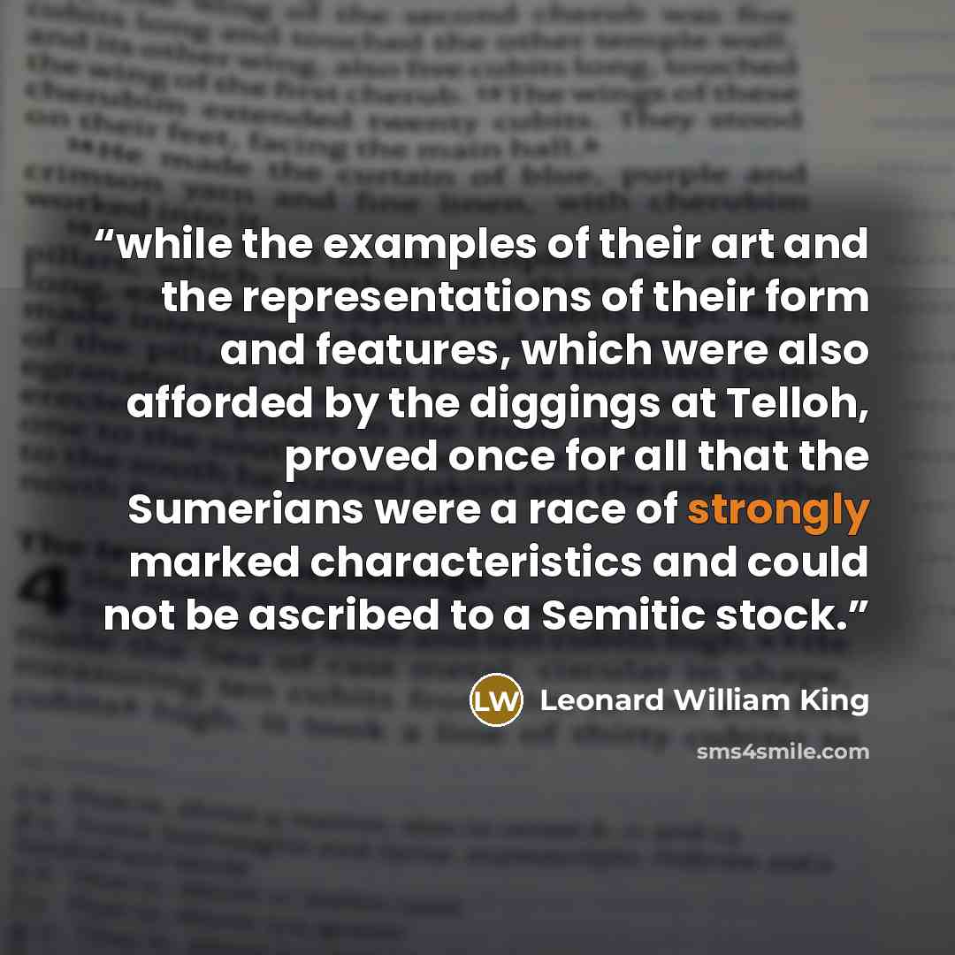 “while the examples of their art and the representations of their form and features, which were also afforded by the diggings at Telloh, proved once for all that the Sumerians were a race of strongly marked characteristics and could not be ascribed to a Semitic stock.” quote by Leonard William King