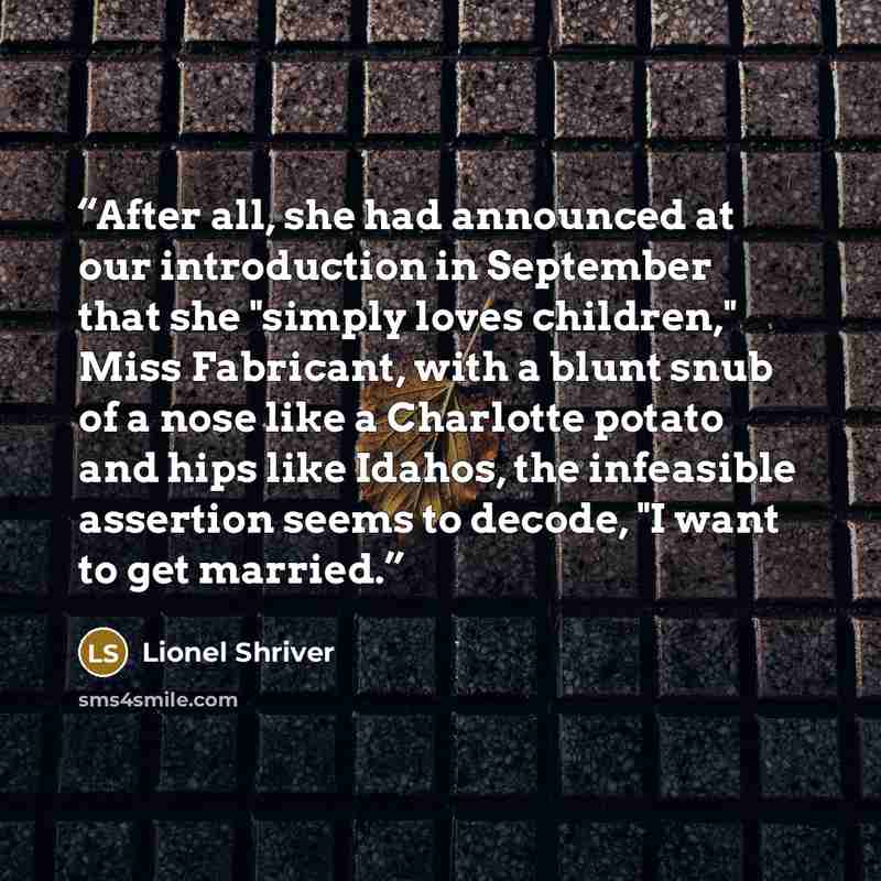 “After all, she had announced at our introduction in September that she "simply loves children," Miss Fabricant, with a blunt snub of a nose like a Charlotte potato and hips like Idahos, the infeasible assertion seems to decode, "I want to get married.” quote by Lionel Shriver