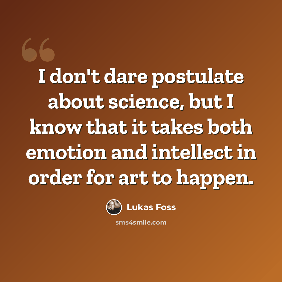 “I don't dare postulate about science, but I know that it takes both emotion and intellect in order for art to happen.” quote by Lukas Foss