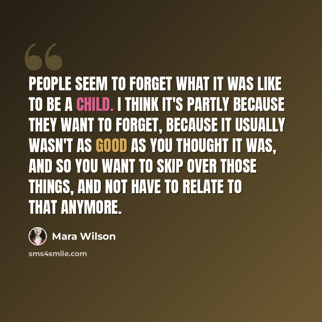 “People seem to forget what it was like to be a child. I think it's partly because they want to forget, because it usually wasn't as good as you thought it was, and so you want to skip over those things, and not have to relate to that anymore.” quote by Mara Wilson