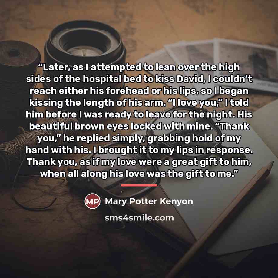 “Later, as I attempted to lean over the high sides of the hospital bed to kiss David, I couldn’t reach either his forehead or his lips, so I began kissing the length of his arm. “I love you,” I told him before I was ready to leave for the night. His beautiful brown eyes locked with mine. “Thank…” quote by Mary Potter Kenyon