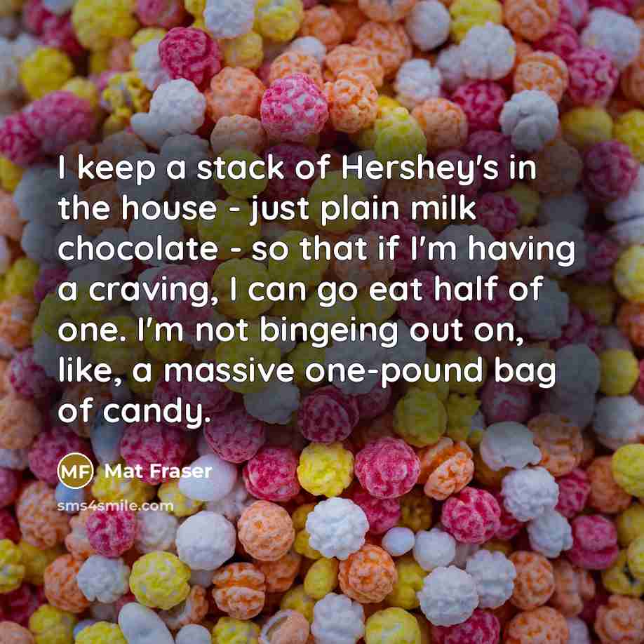 “I keep a stack of Hershey's in the house - just plain milk chocolate - so that if I'm having a craving, I can go eat half of one. I'm not bingeing out on, like, a massive one-pound bag of candy.” quote by Mat Fraser