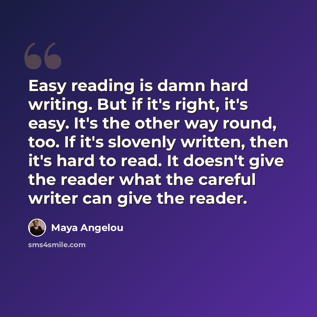 “Easy reading is damn hard writing. But if it's right, it's easy. It's the other way round, too. If it's slovenly written, then it's hard to read. It doesn't give the reader what the careful writer can give the reader.” quote by Maya Angelou