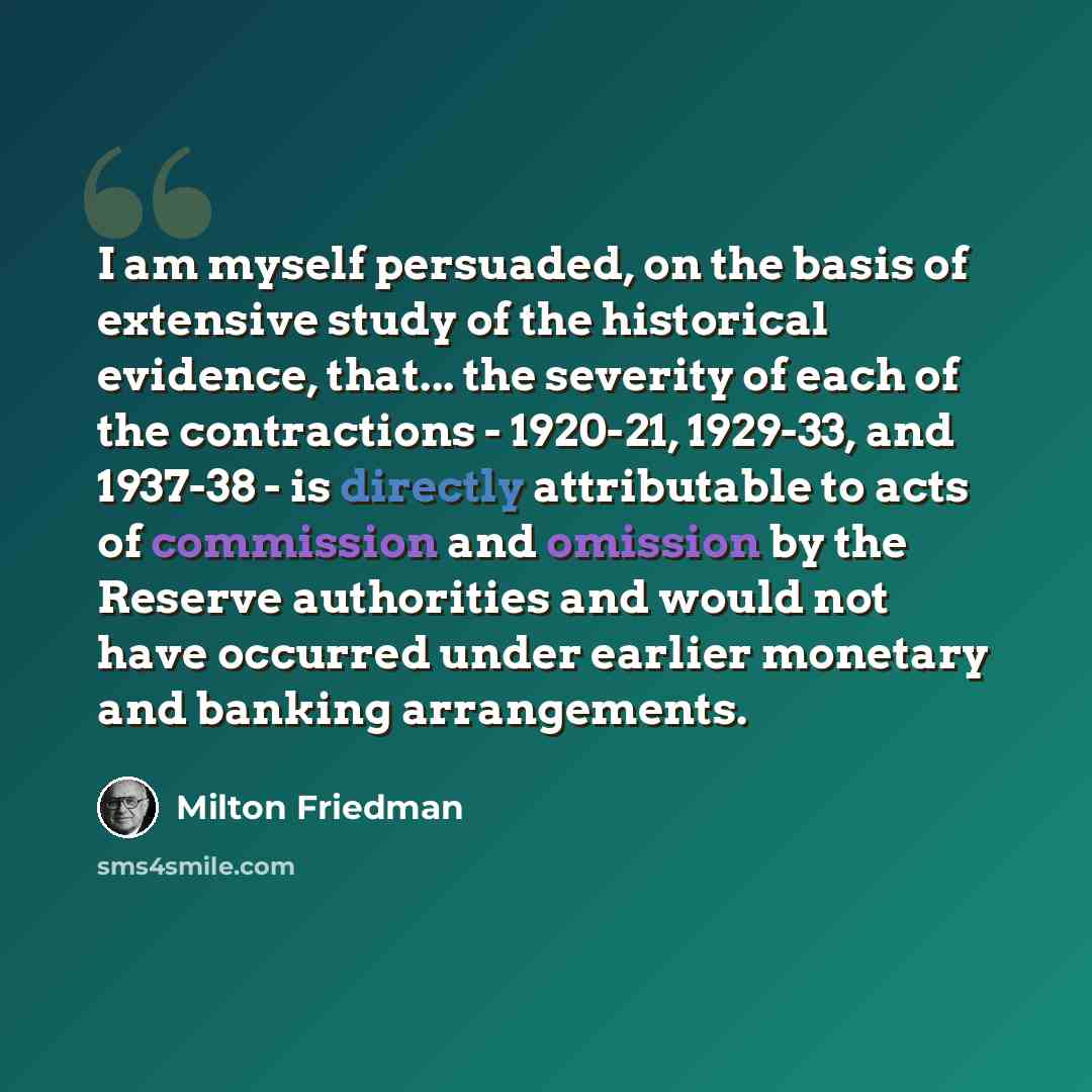 “I am myself persuaded, on the basis of extensive study of the historical evidence, that... the severity of each of the contractions - 1920-21, 1929-33, and 1937-38 - is directly attributable to acts of commission and omission by the Reserve authorities and would not have occurred under earlier…” quote by Milton Friedman