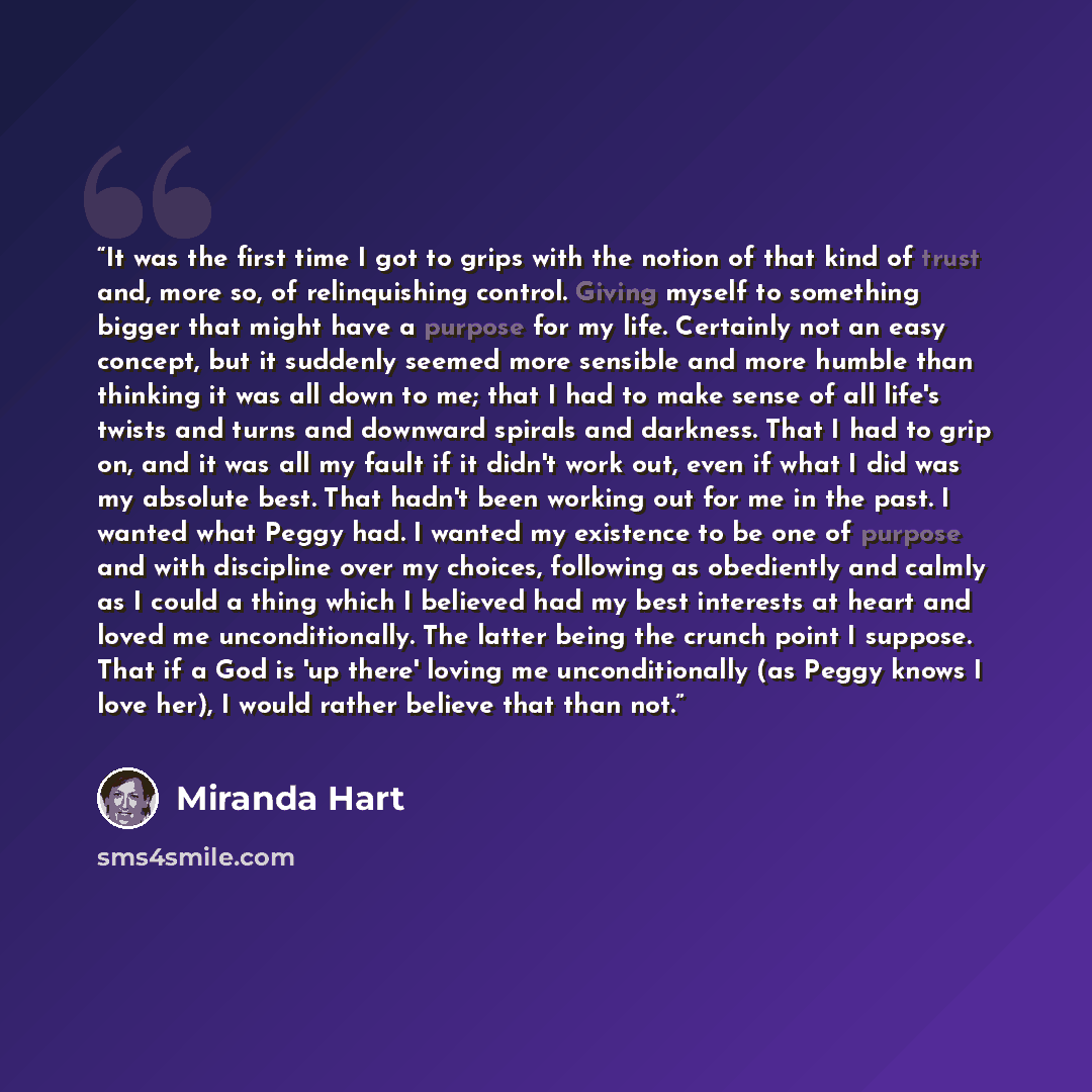 “It was the first time I got to grips with the notion of that kind of trust and, more so, of relinquishing control. Giving myself to something bigger that might have a purpose for my life. Certainly not an easy concept, but it suddenly seemed more sensible and more humble than thinking it was all…” quote by Miranda Hart