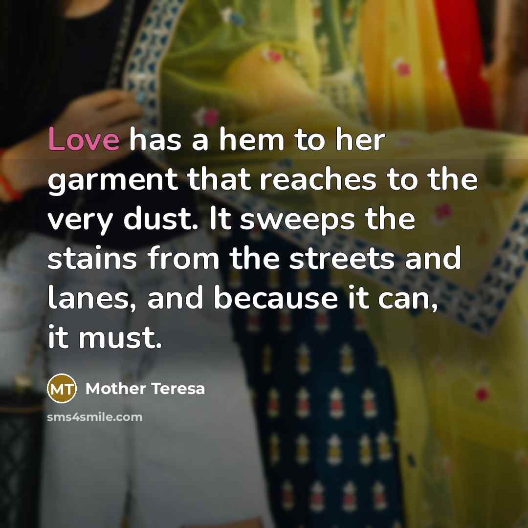 “Love has a hem to her garment that reaches to the very dust. It sweeps the stains from the streets and lanes, and because it can, it must.” quote by Mother Teresa