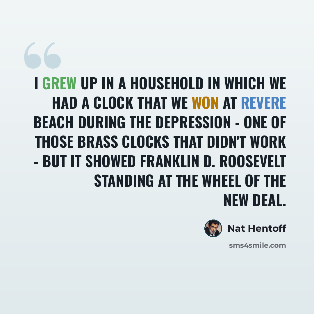 “I grew up in a household in which we had a clock that we won at Revere Beach during the Depression - one of those brass clocks that didn't work - but it showed Franklin D. Roosevelt standing at the wheel of the New Deal.” quote by Nat Hentoff