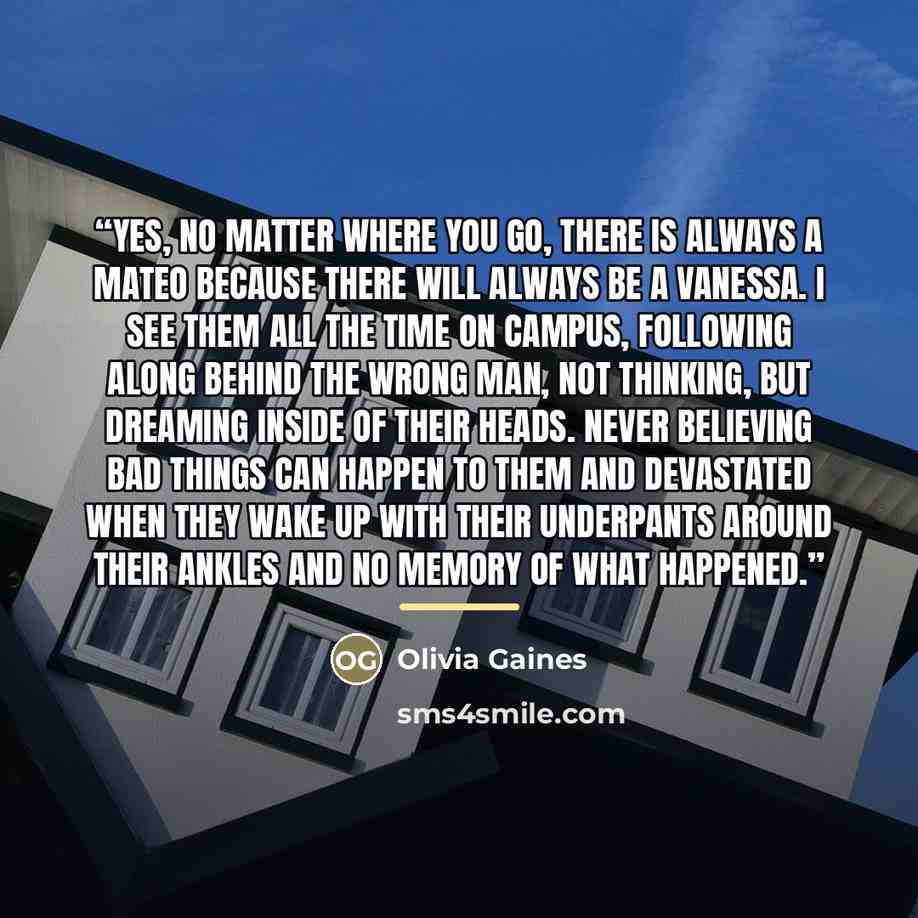 “Yes, no matter where you go, there is always a Mateo because there will always be a Vanessa. I see them all the time on campus, following along behind the wrong man, not thinking, but dreaming inside of their heads. Never believing bad things can happen to them and devastated when they wake up…” quote by Olivia Gaines