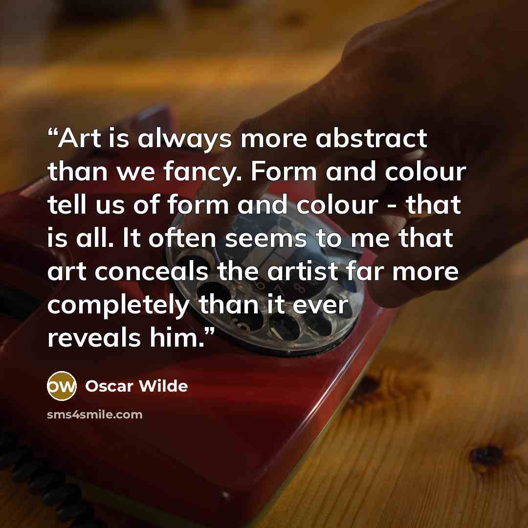 “Art is always more abstract than we fancy. Form and colour tell us of form and colour - that is all. It often seems to me that art conceals the artist far more completely than it ever reveals him.” quote by Oscar Wilde