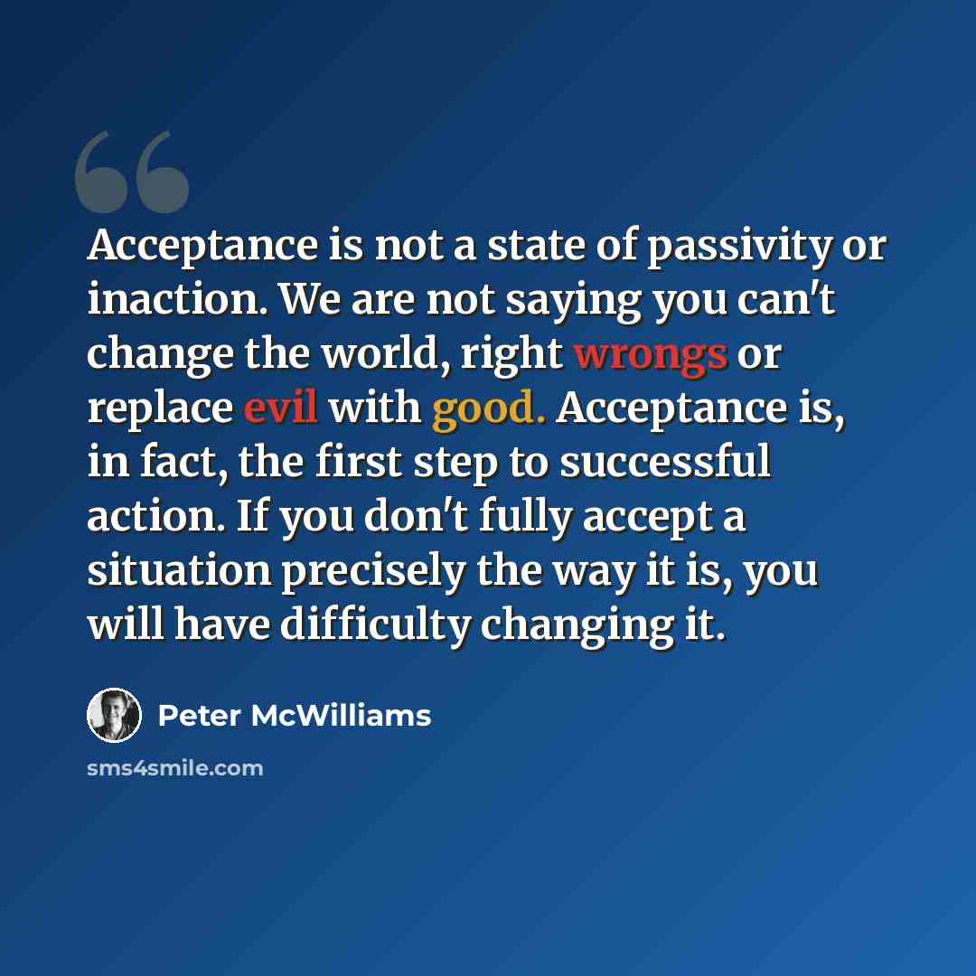 “Acceptance is not a state of passivity or inaction. We are not saying you can't change the world, right wrongs or replace evil with good. Acceptance is, in fact, the first step to successful action. If you don't fully accept a situation precisely the way it is, you will have difficulty changing it.” quote by Peter McWilliams
