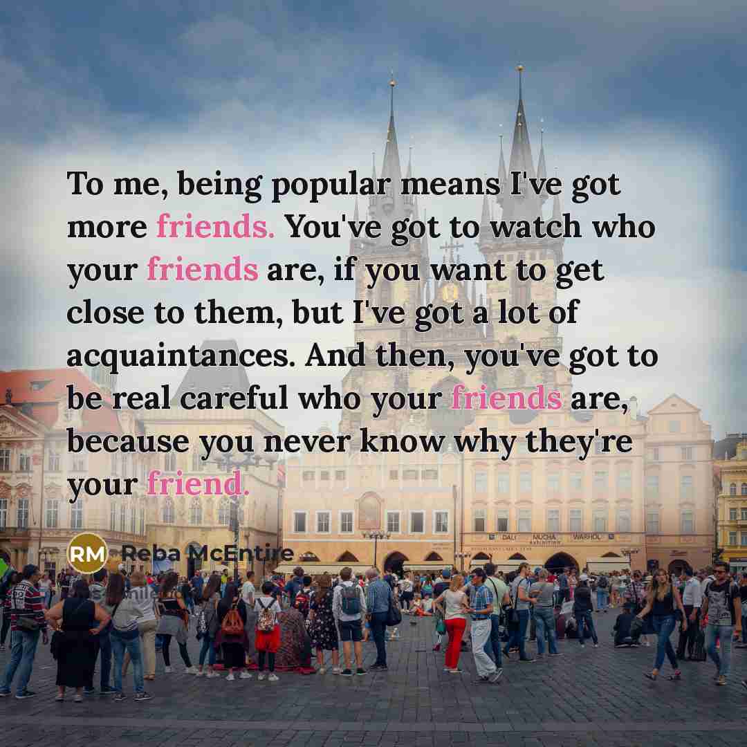 “To me, being popular means I've got more friends. You've got to watch who your friends are, if you want to get close to them, but I've got a lot of acquaintances. And then, you've got to be real careful who your friends are, because you never know why they're your friend.” quote by Reba McEntire