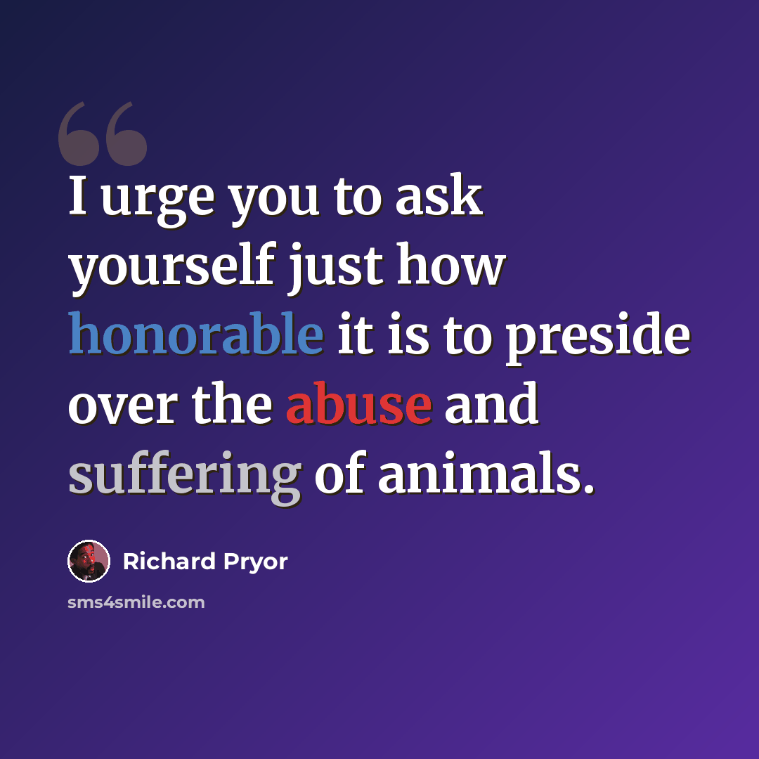 “I urge you to ask yourself just how honorable it is to preside over the abuse and suffering of animals.” quote by Richard Pryor