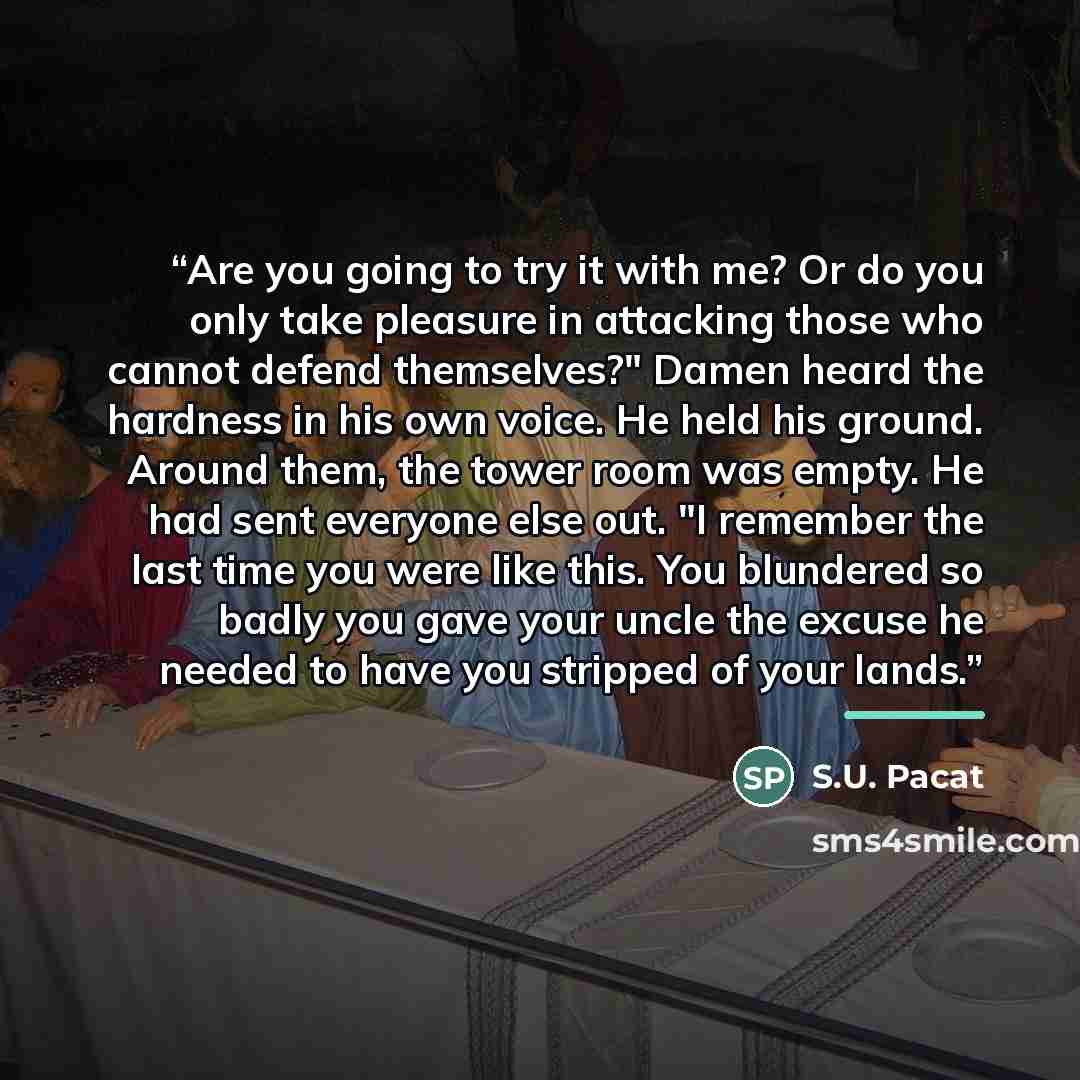 “Are you going to try it with me? Or do you only take pleasure in attacking those who cannot defend themselves?" Damen heard the hardness in his own voice. He held his ground. Around them, the tower room was empty. He had sent everyone else out. "I remember the last time you were like this. You…” quote by S.U. Pacat