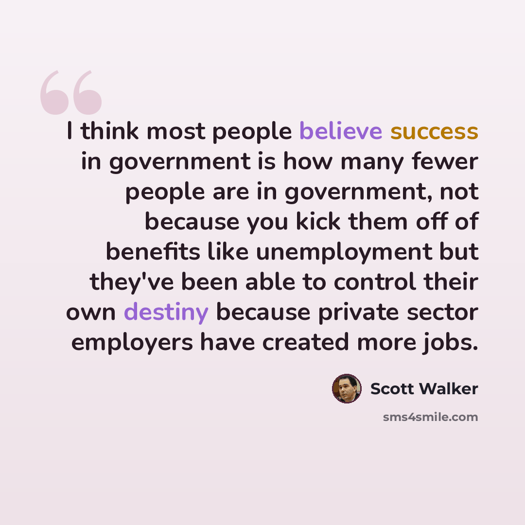 “I think most people believe success in government is how many fewer people are in government, not because you kick them off of benefits like unemployment but they've been able to control their own destiny because private sector employers have created more jobs.” quote by Scott Walker