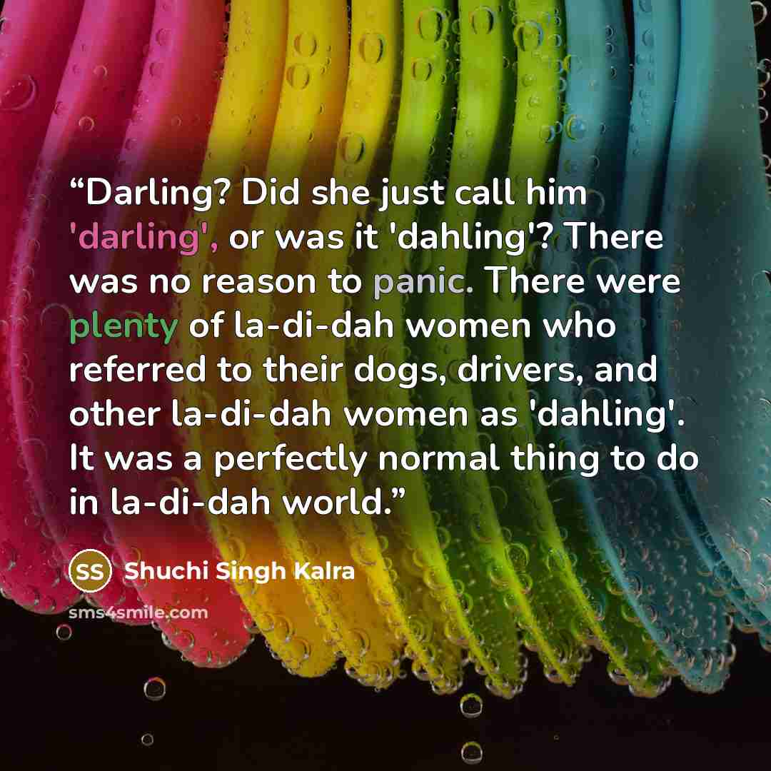 “Darling? Did she just call him 'darling', or was it 'dahling'? There was no reason to panic. There were plenty of la-di-dah women who referred to their dogs, drivers, and other la-di-dah women as 'dahling'. It was a perfectly normal thing to do in la-di-dah world.” quote by Shuchi Singh Kalra