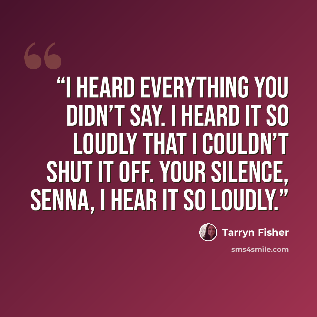 “I heard everything you didn’t say. I heard it so loudly that I couldn’t shut it off. Your silence, Senna, I hear it so loudly.” quote by Tarryn Fisher