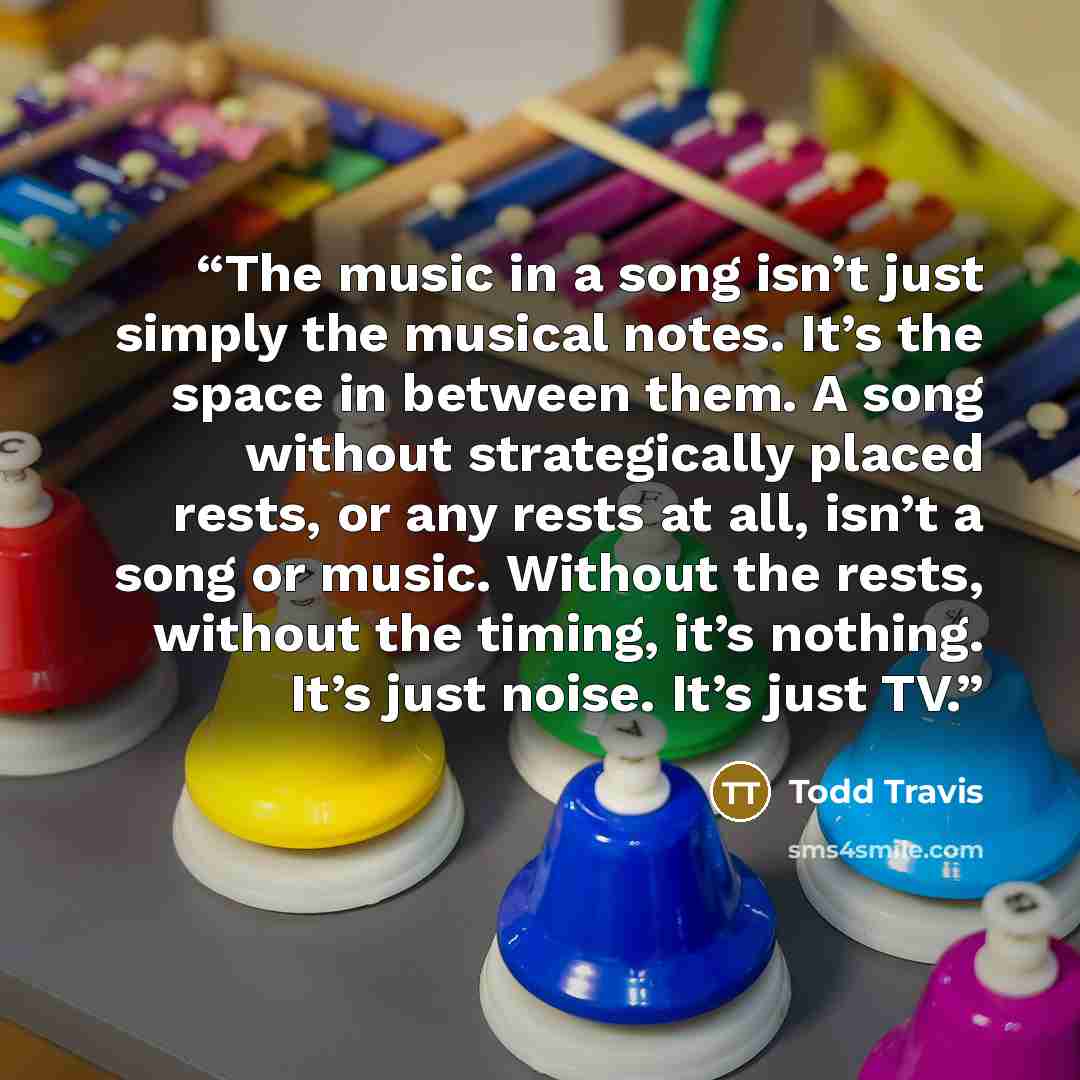 “The music in a song isn’t just simply the musical notes. It’s the space in between them. A song without strategically placed rests, or any rests at all, isn’t a song or music. Without the rests, without the timing, it’s nothing. It’s just noise. It’s just TV.” quote by Todd Travis