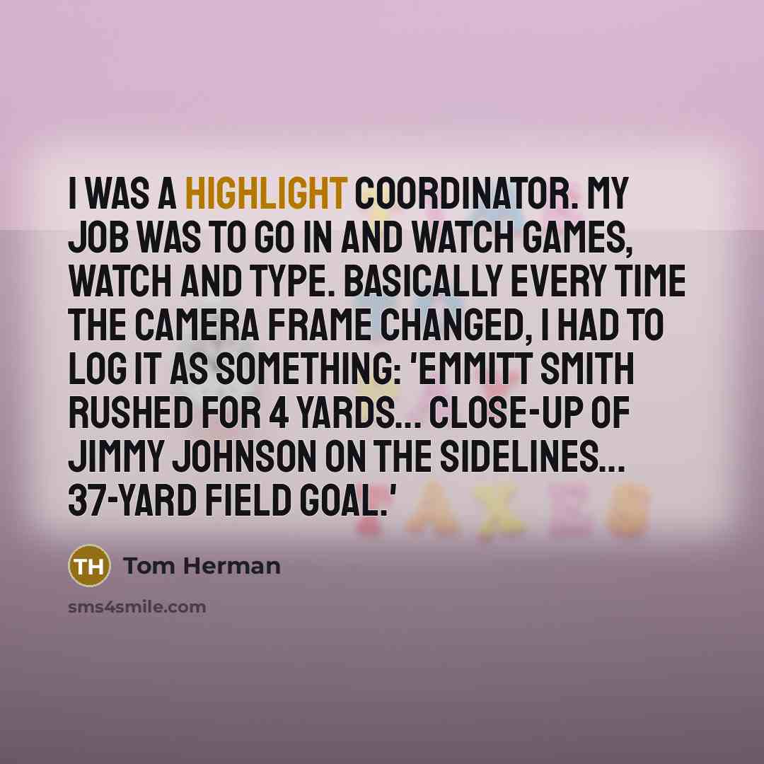 “I was a highlight coordinator. My job was to go in and watch games, watch and type. Basically every time the camera frame changed, I had to log it as something: 'Emmitt Smith rushed for 4 yards... Close-up of Jimmy Johnson on the sidelines... 37-yard field goal.'” quote by Tom Herman