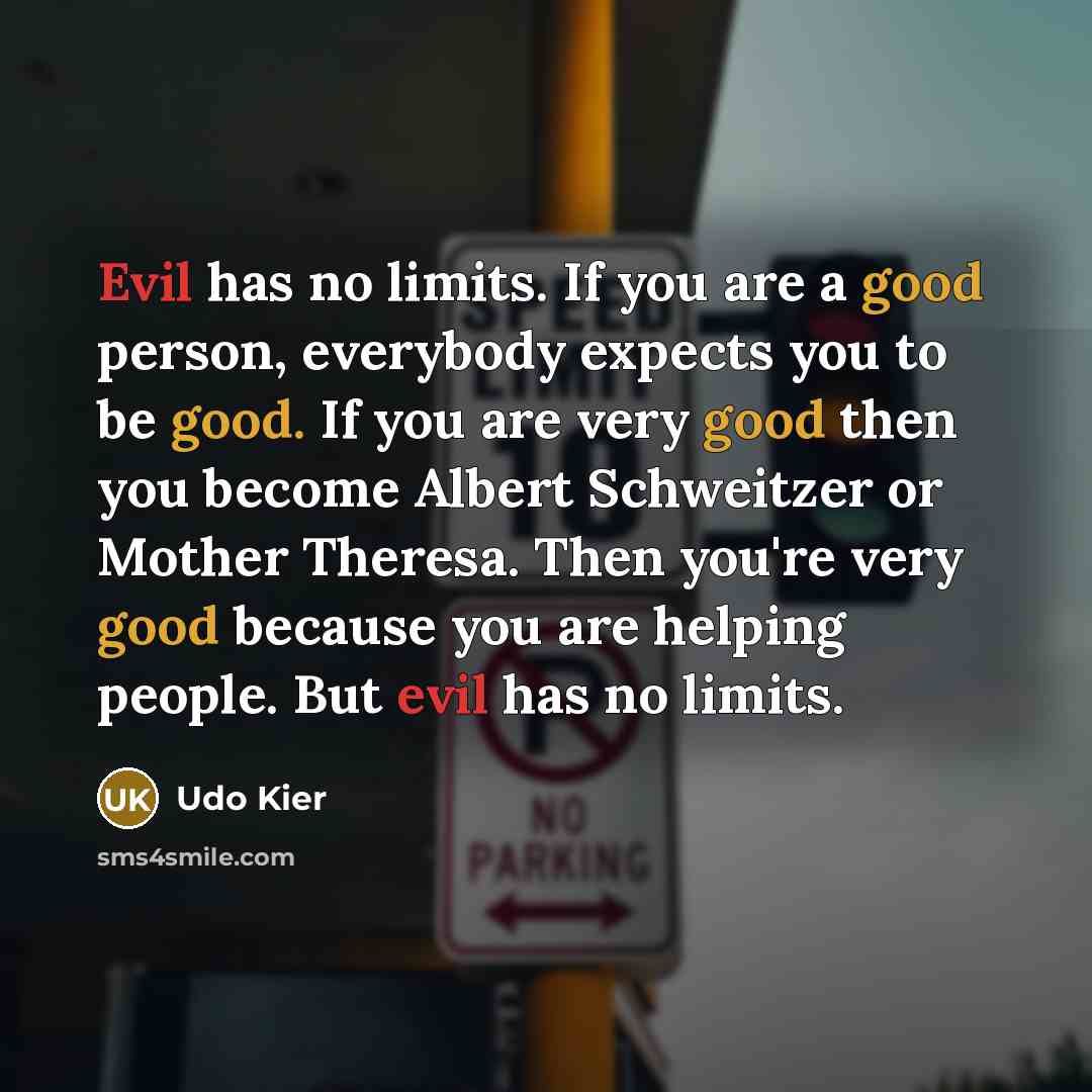 “Evil has no limits. If you are a good person, everybody expects you to be good. If you are very good then you become Albert Schweitzer or Mother Theresa. Then you're very good because you are helping people. But evil has no limits.” quote by Udo Kier