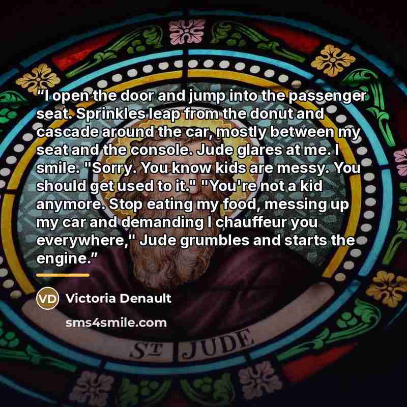 “I open the door and jump into the passenger seat. Sprinkles leap from the donut and cascade around the car, mostly between my seat and the console. Jude glares at me. I smile. "Sorry. You know kids are messy. You should get used to it." "You're not a kid anymore. Stop eating my food, messing up my…” quote by Victoria Denault