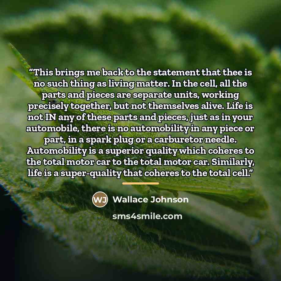 “This brings me back to the statement that thee is no such thing as living matter. In the cell, all the parts and pieces are separate units, working precisely together, but not themselves alive. Life is not IN any of these parts and pieces, just as in your automobile, there is no automobility in…” quote by Wallace Johnson