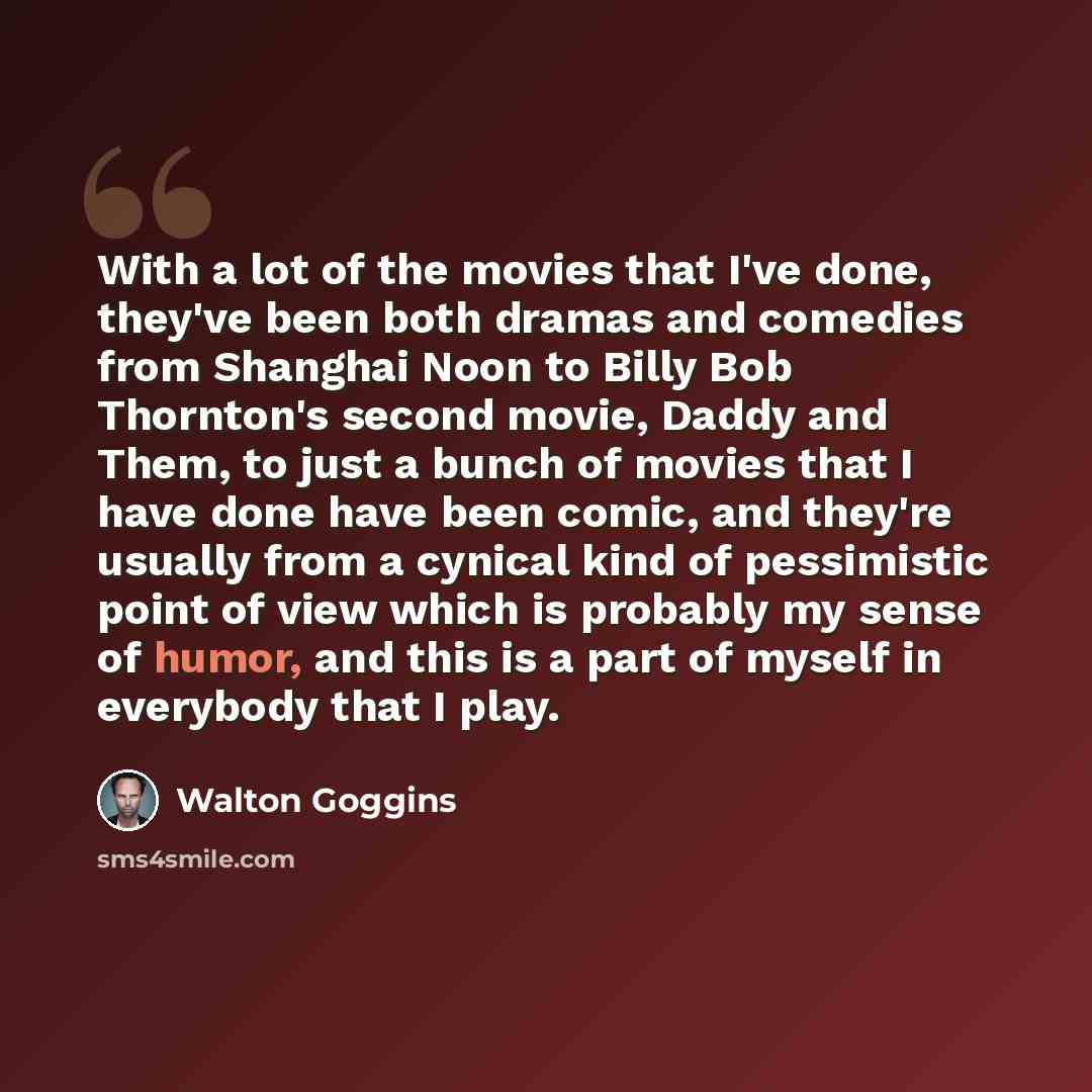 “With a lot of the movies that I've done, they've been both dramas and comedies from Shanghai Noon to Billy Bob Thornton's second movie, Daddy and Them, to just a bunch of movies that I have done have been comic, and they're usually from a cynical kind of pessimistic point of view which is probably…” quote by Walton Goggins