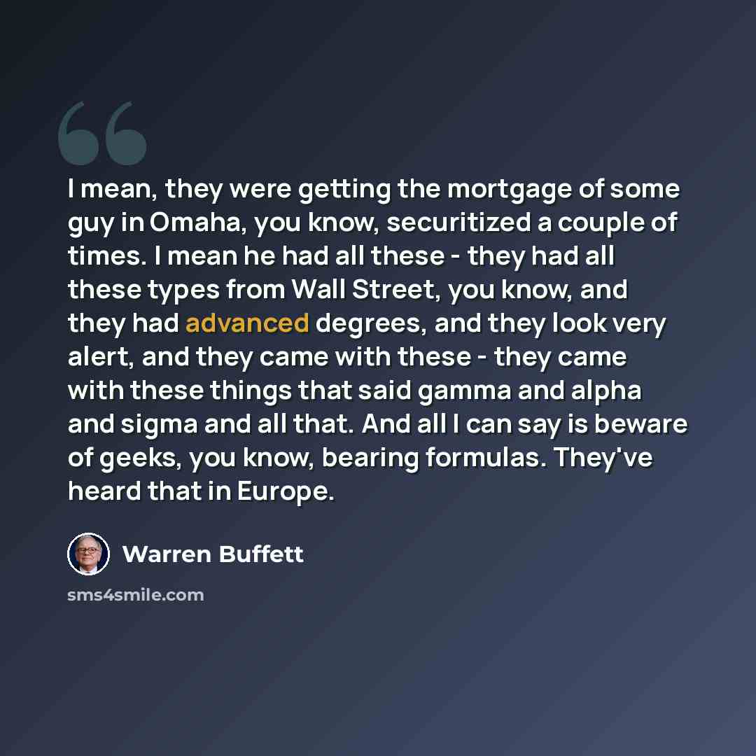 “I mean, they were getting the mortgage of some guy in Omaha, you know, securitized a couple of times. I mean he had all these - they had all these types from Wall Street, you know, and they had advanced degrees, and they look very alert, and they came with these - they came with these things that…” quote by Warren Buffett