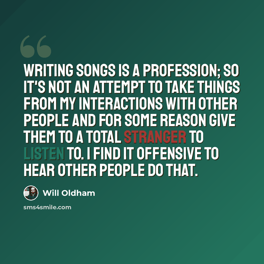 “Writing songs is a profession; so it's not an attempt to take things from my interactions with other people and for some reason give them to a total stranger to listen to. I find it offensive to hear other people do that.” quote by Will Oldham