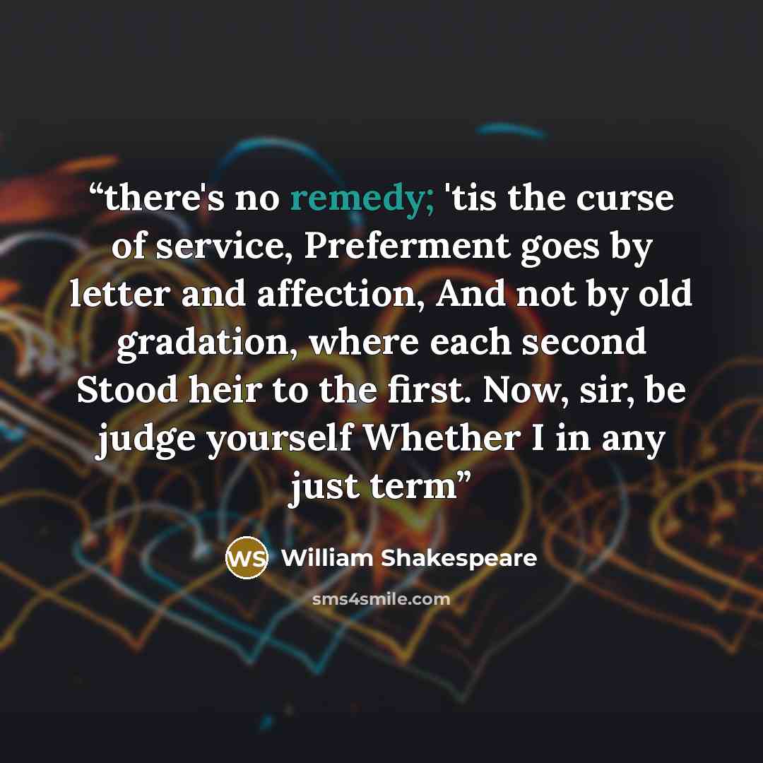 “there's no remedy; 'tis the curse of service, Preferment goes by letter and affection, And not by old gradation, where each second Stood heir to the first. Now, sir, be judge yourself Whether I in any just term” quote by William Shakespeare