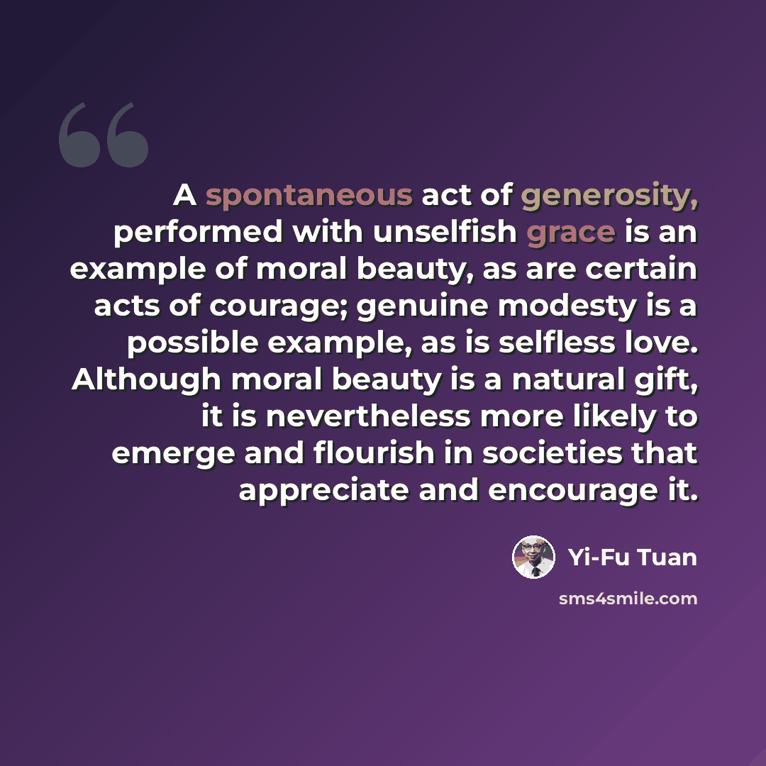“A spontaneous act of generosity, performed with unselfish grace is an example of moral beauty, as are certain acts of courage; genuine modesty is a possible example, as is selfless love. Although moral beauty is a natural gift, it is nevertheless more likely to emerge and flourish in societies…” quote by Yi-Fu Tuan