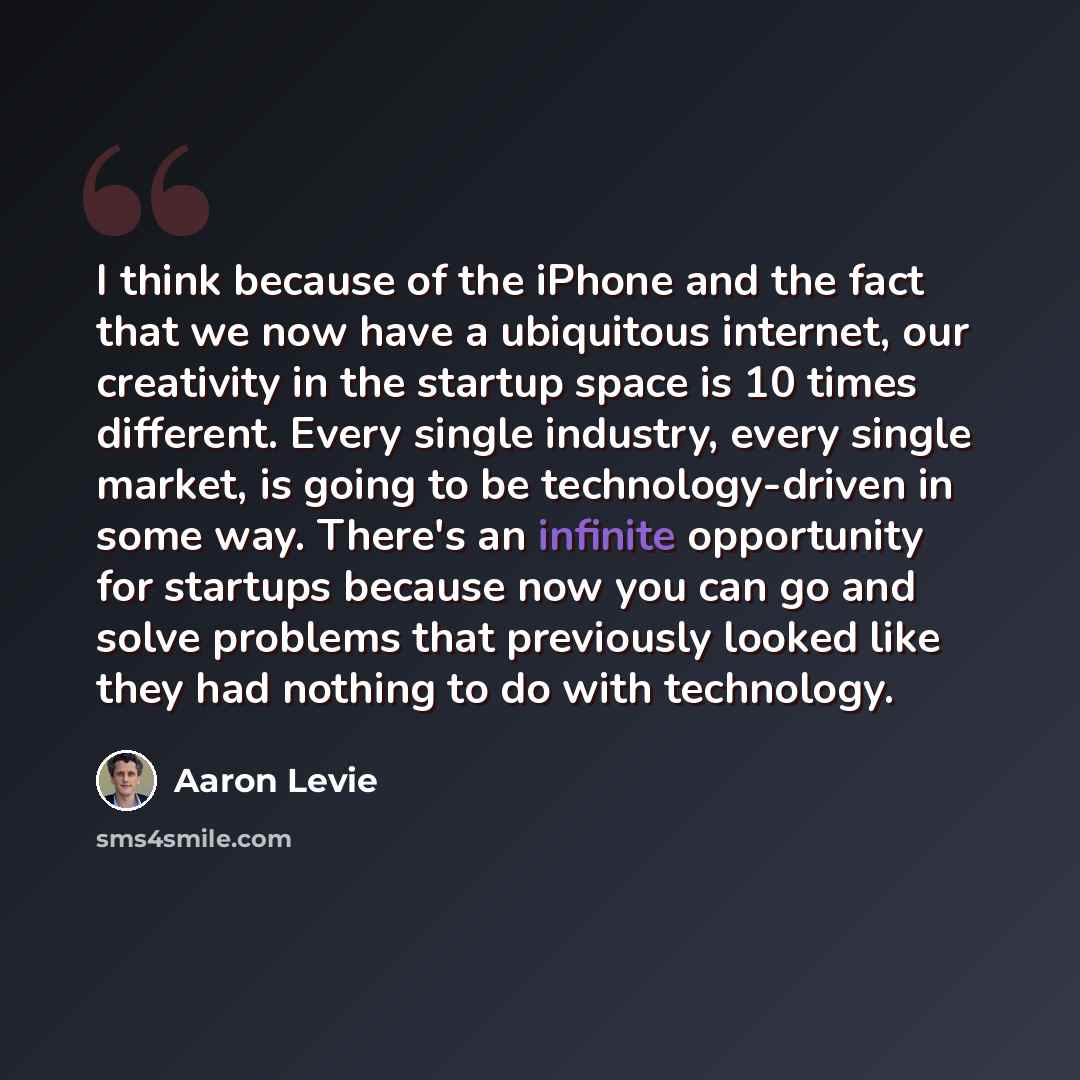 “I think because of the iPhone and the fact that we now have a ubiquitous internet, our creativity in the startup space is 10 times different. Every single industry, every single market, is going to be technology-driven in some way. There's an infinite opportunity for startups because now you can…” quote by Aaron Levie