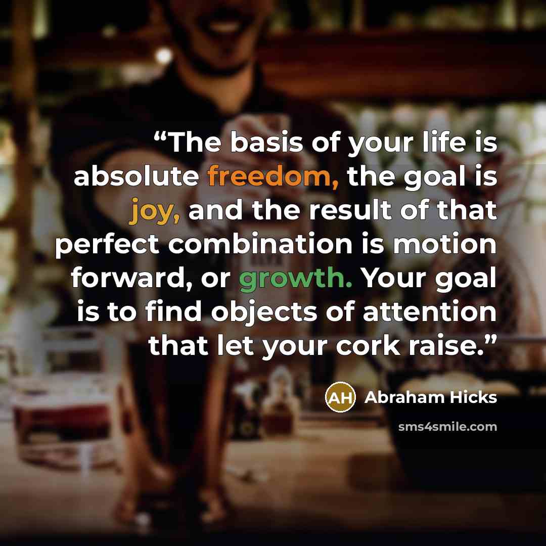 “The basis of your life is absolute freedom, the goal is joy, and the result of that perfect combination is motion forward, or growth. Your goal is to find objects of attention that let your cork raise.” quote by Abraham Hicks