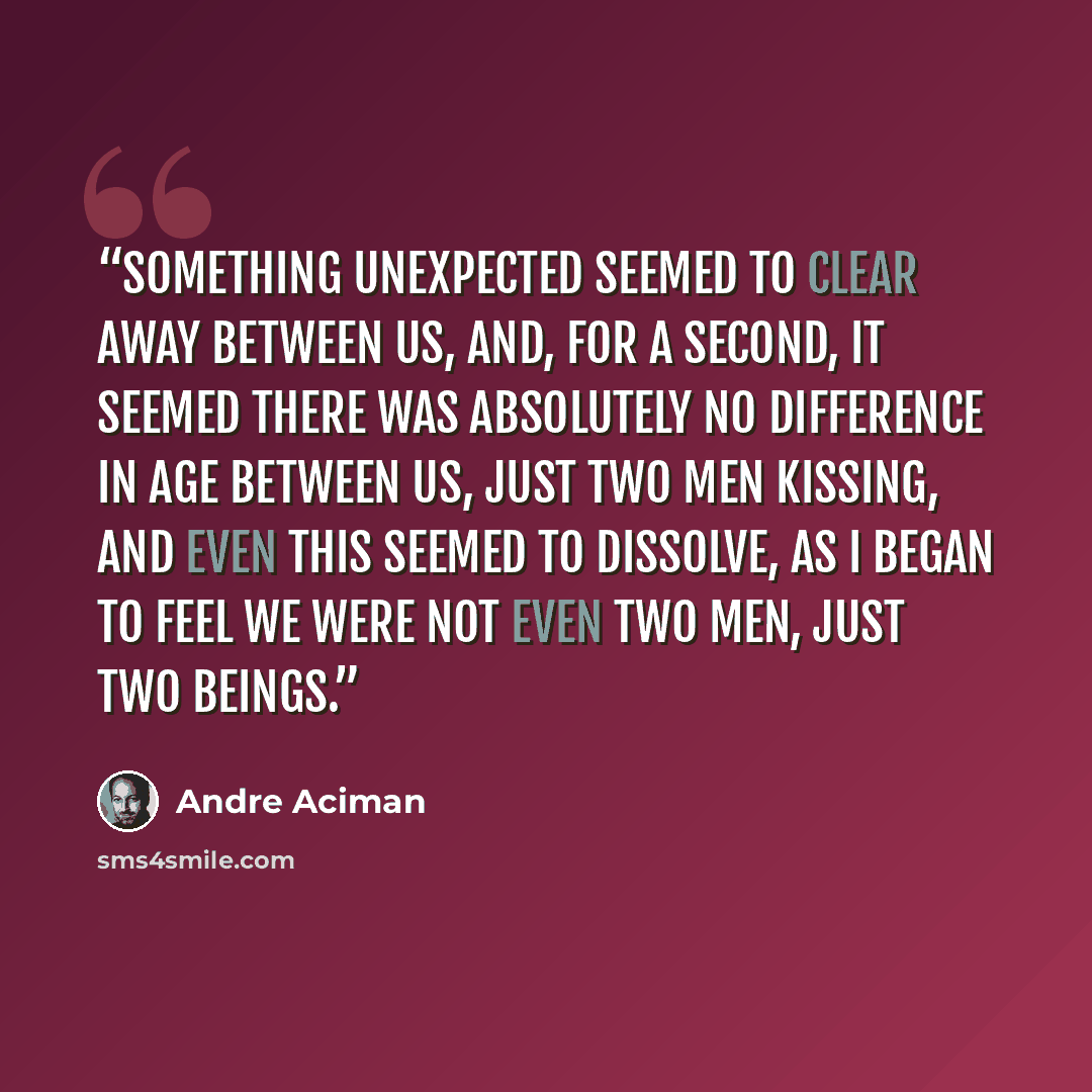 “Something unexpected seemed to clear away between us, and, for a second, it seemed there was absolutely no difference in age between us, just two men kissing, and even this seemed to dissolve, as I began to feel we were not even two men, just two beings.” quote by André Aciman
