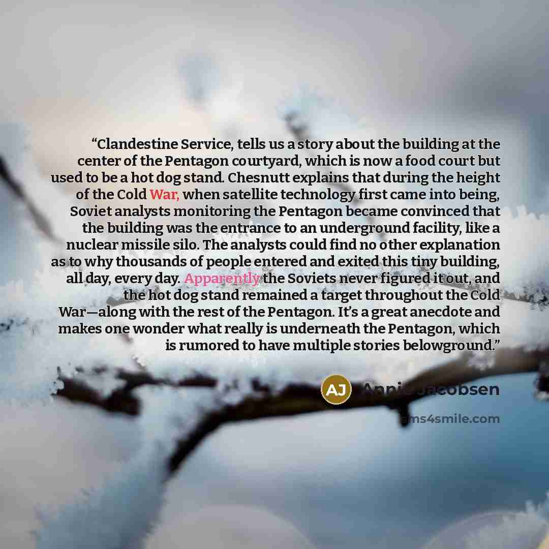 “Clandestine Service, tells us a story about the building at the center of the Pentagon courtyard, which is now a food court but used to be a hot dog stand. Chesnutt explains that during the height of the Cold War, when satellite technology first came into being, Soviet analysts monitoring the…” quote by Annie Jacobsen