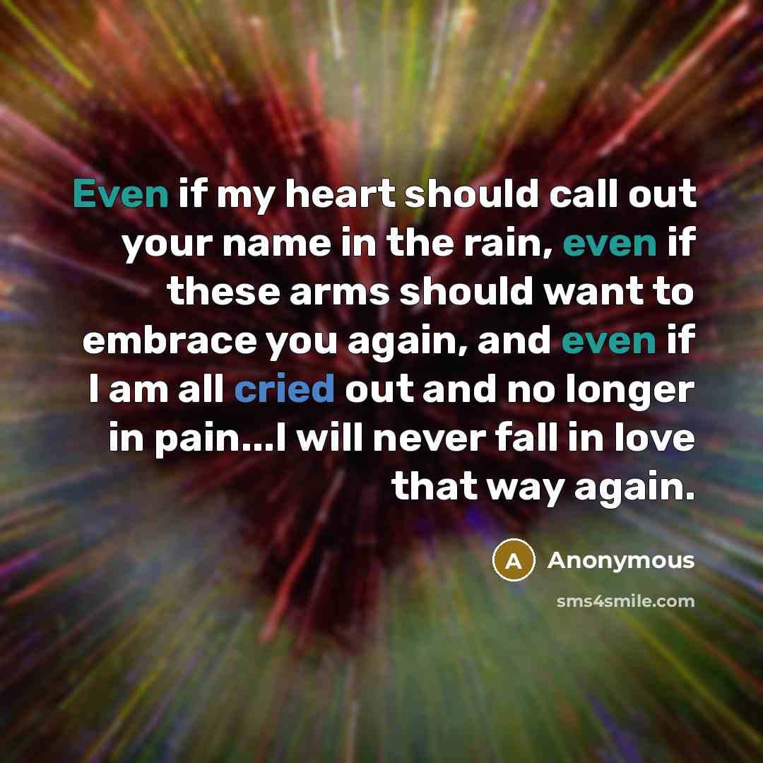 “Even if my heart should call out your name in the rain, even if these arms should want to embrace you again, and even if I am all cried out and no longer in pain...I will never fall in love that way again.” quote by Anonymous