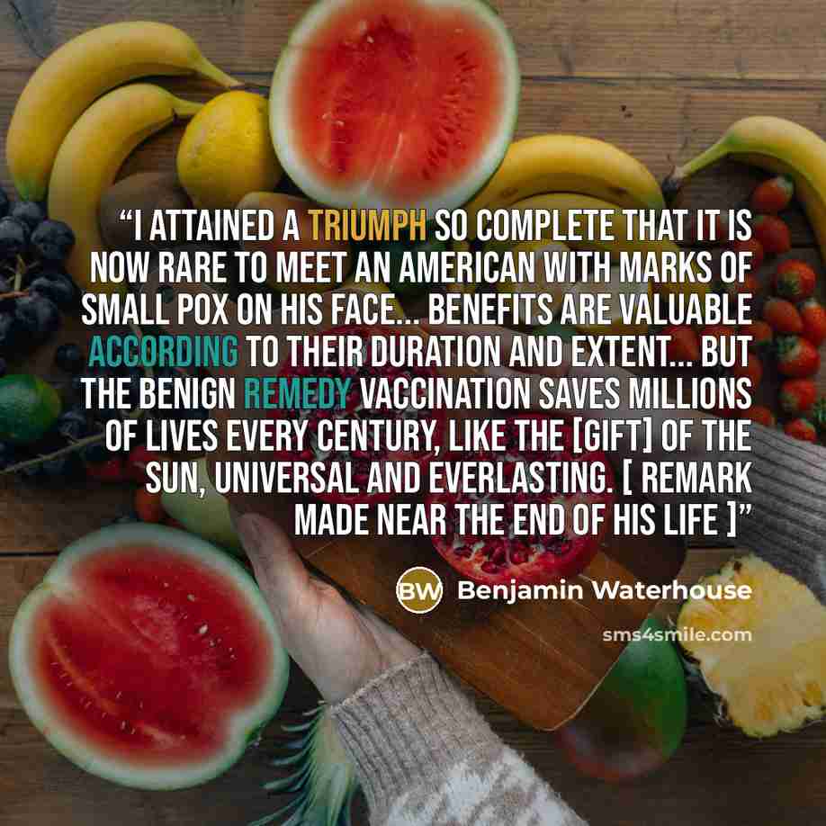 “I attained a triumph so complete that it is now rare to meet an American with marks of small pox on his face... Benefits are valuable according to their duration and extent... but the benign remedy Vaccination saves millions of lives every century, like the [gift] of the sun, universal and…” quote by Benjamin Waterhouse