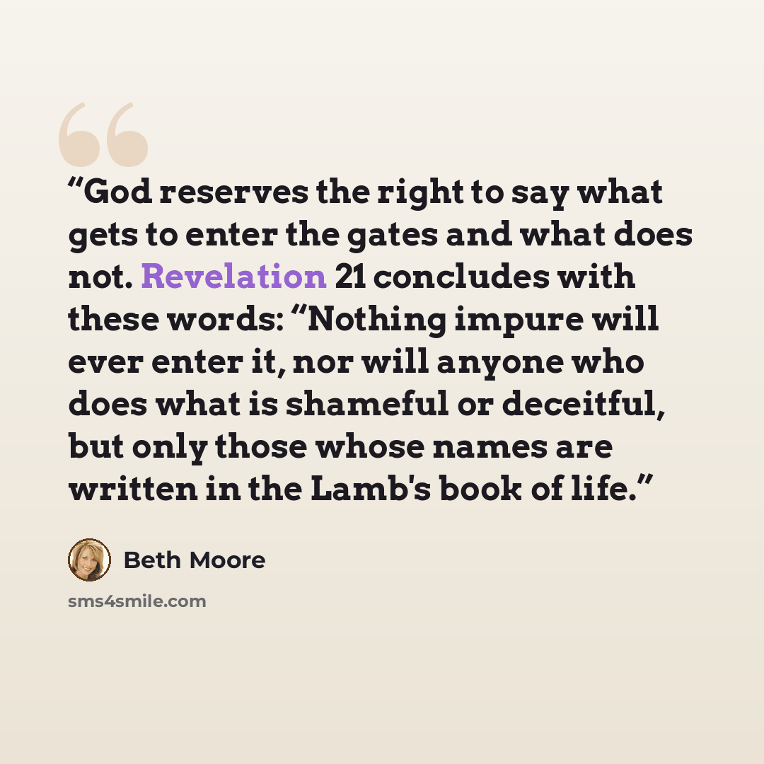 “God reserves the right to say what gets to enter the gates and what does not. Revelation 21 concludes with these words: “Nothing impure will ever enter it, nor will anyone who does what is shameful or deceitful, but only those whose names are written in the Lamb's book of life.” quote by Beth Moore