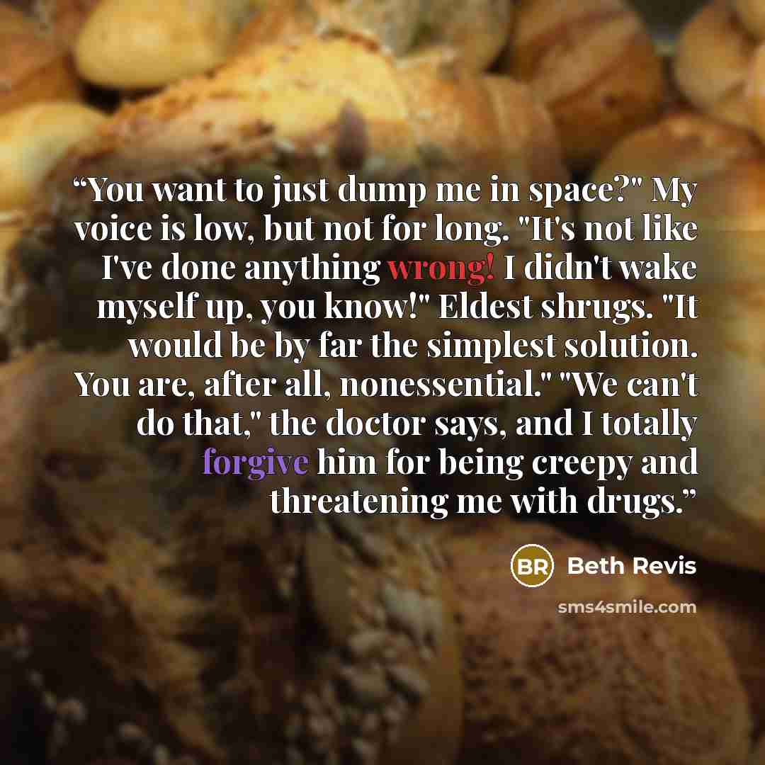 “You want to just dump me in space?" My voice is low, but not for long. "It's not like I've done anything wrong! I didn't wake myself up, you know!" Eldest shrugs. "It would be by far the simplest solution. You are, after all, nonessential." "We can't do that," the doctor says, and I totally…” quote by Beth Revis