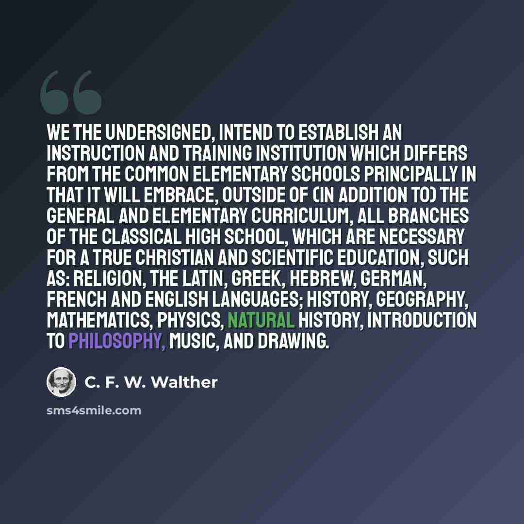 “We the undersigned, intend to establish an instruction and training institution which differs from the common elementary schools principally in that it will embrace, outside of (in addition to) the general and elementary curriculum, all branches of the classical high school, which are necessary…” quote by C. F. W. Walther