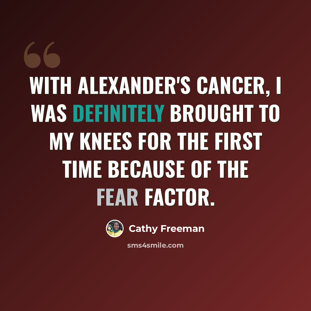 “With Alexander's cancer, I was definitely brought to my knees for the first time because of the fear factor.” quote by Cathy Freeman