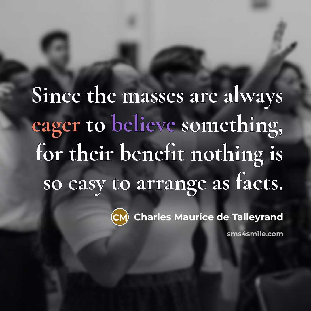 “Since the masses are always eager to believe something, for their benefit nothing is so easy to arrange as facts.” quote by Charles Maurice de Talleyrand